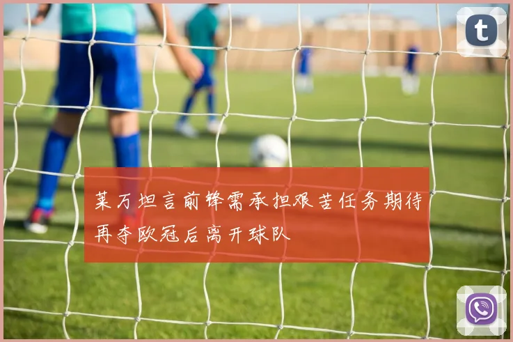 莱万坦言前锋需承担艰苦任务期待再夺欧冠后离开球队