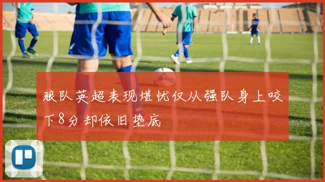 狼队英超表现堪忧仅从强队身上咬下8分却依旧垫底
