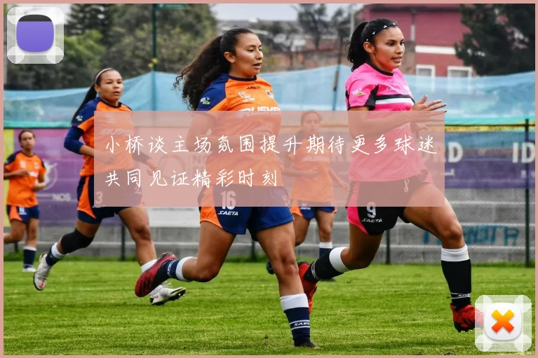 小桥谈主场氛围提升期待更多球迷共同见证精彩时刻