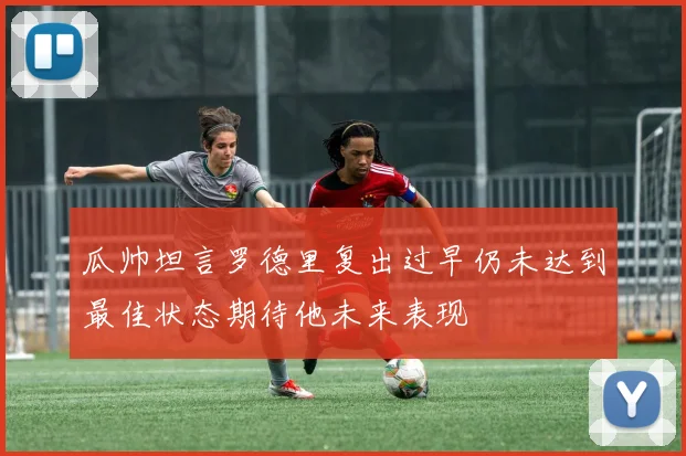 瓜帅坦言罗德里复出过早仍未达到最佳状态期待他未来表现