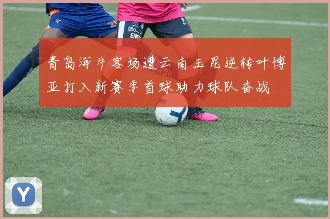 青岛海牛客场遭云南玉昆逆转叶博亚打入新赛季首球助力球队奋战