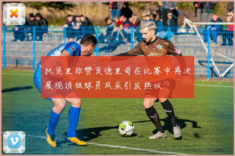 托莫里称赞莫德里奇在比赛中再次展现顶级球员风采引发热议