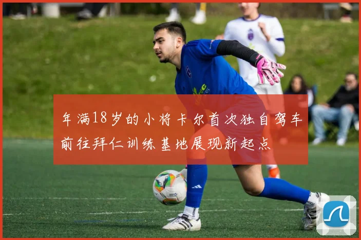 年满18岁的小将卡尔首次独自驾车前往拜仁训练基地展现新起点