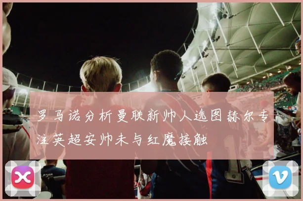 罗马诺分析曼联新帅人选图赫尔专注英超安帅未与红魔接触