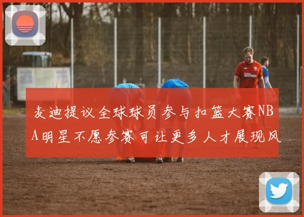 麦迪提议全球球员参与扣篮大赛NBA明星不愿参赛可让更多人才展现风采