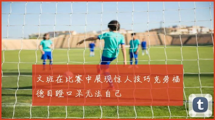 文班在比赛中展现惊人技巧克劳福德目瞪口呆无法自已