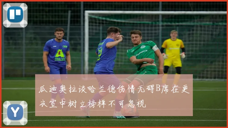 瓜迪奥拉谈哈兰德伤情无碍B席在更衣室中树立榜样不可忽视