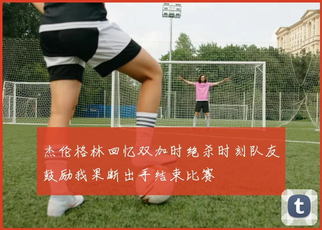杰伦格林回忆双加时绝杀时刻队友鼓励我果断出手结束比赛