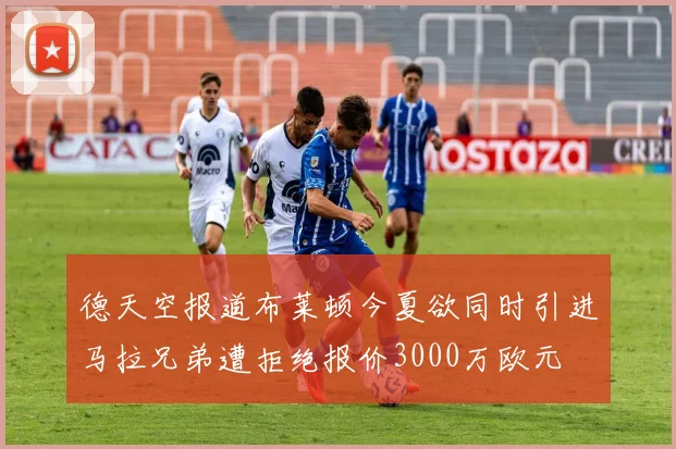 德天空报道布莱顿今夏欲同时引进马拉兄弟遭拒绝报价3000万欧元