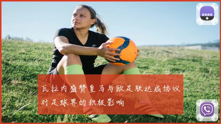 瓦拉内盛赞皇马与欧足联达成协议对足球界的积极影响
