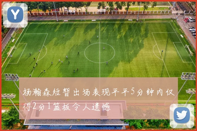 杨瀚森短暂出场表现平平5分钟内仅得2分1篮板令人遗憾