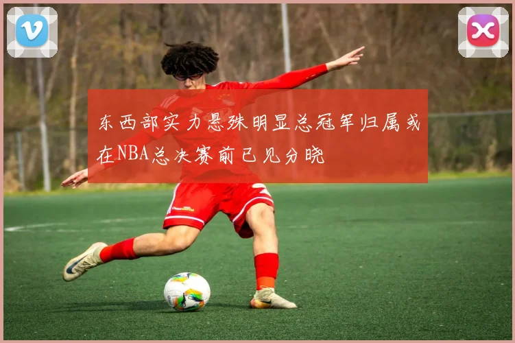 东西部实力悬殊明显总冠军归属或在NBA总决赛前已见分晓