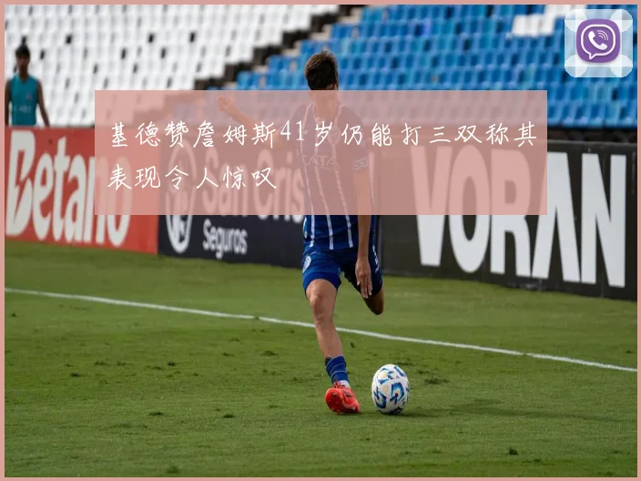 基德赞詹姆斯41岁仍能打三双称其表现令人惊叹