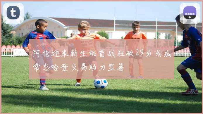 阿伦迎来新生机首战狂砍29分或成常态哈登交易助力显著